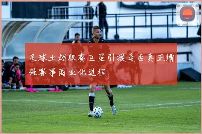 足球土超联赛巨星引援是否真正增强赛事商业化进程