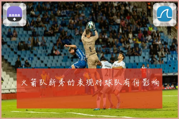 火箭队新秀的表现对球队有何影响
