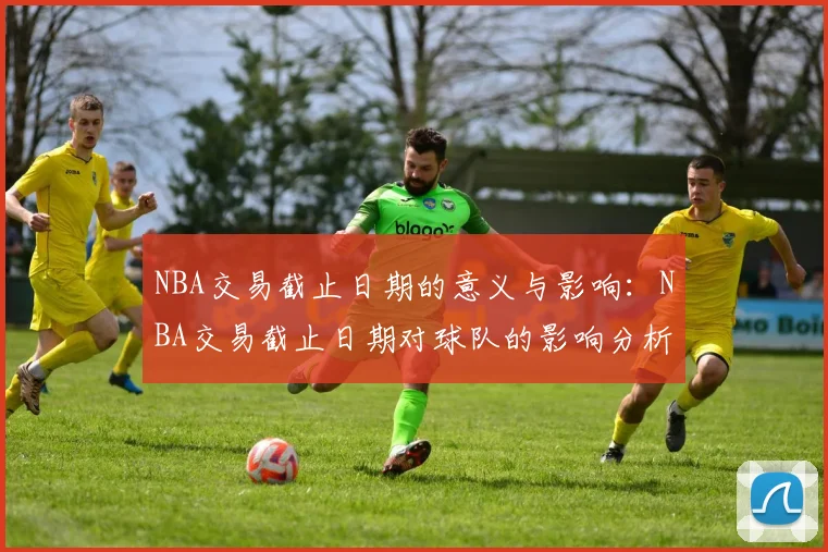 NBA交易截止日期的意义与影响：NBA交易截止日期对球队的影响分析
