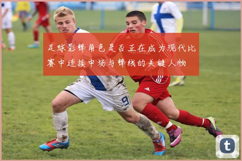 足球影锋角色是否正在成为现代比赛中连接中场与锋线的关键人物